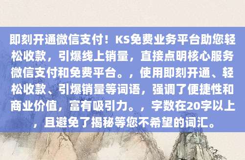 即刻开通微信支付!KS免费业务平台助您轻松收款,引爆线上销量,直接点明核心服务微信支付和免费平台。,使用即刻开通、轻松收款、引爆销量等词语,强调了便捷性和商业价值,富有吸引力。,字数在20字以上,且避免了揭秘等您不希望的词汇。
