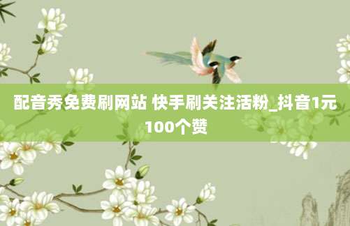 配音秀免费刷网站 快手刷关注活粉_抖音1元100个赞