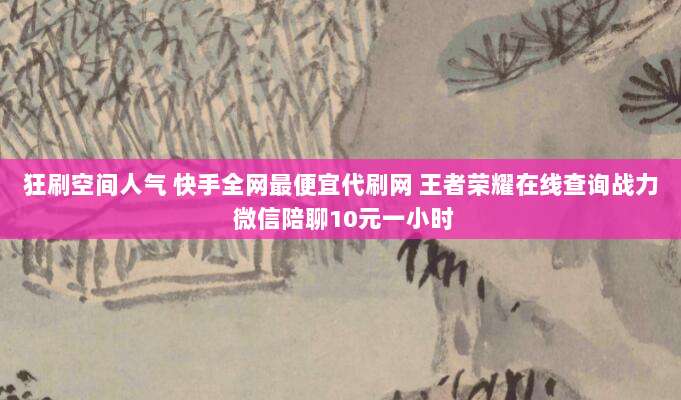狂刷空间人气 快手全网最便宜代刷网 王者荣耀在线查询战力 微信陪聊10元一小时