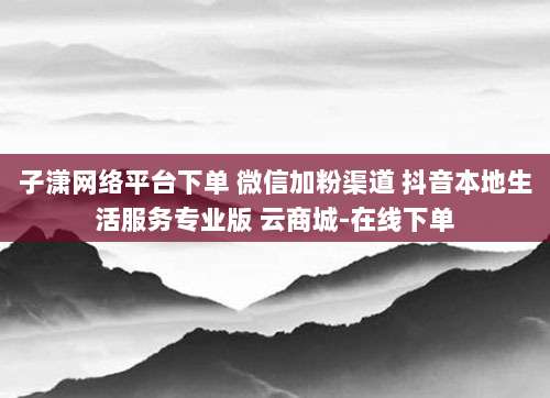 子潇网络平台下单 微信加粉渠道 抖音本地生活服务专业版 云商城-在线下单